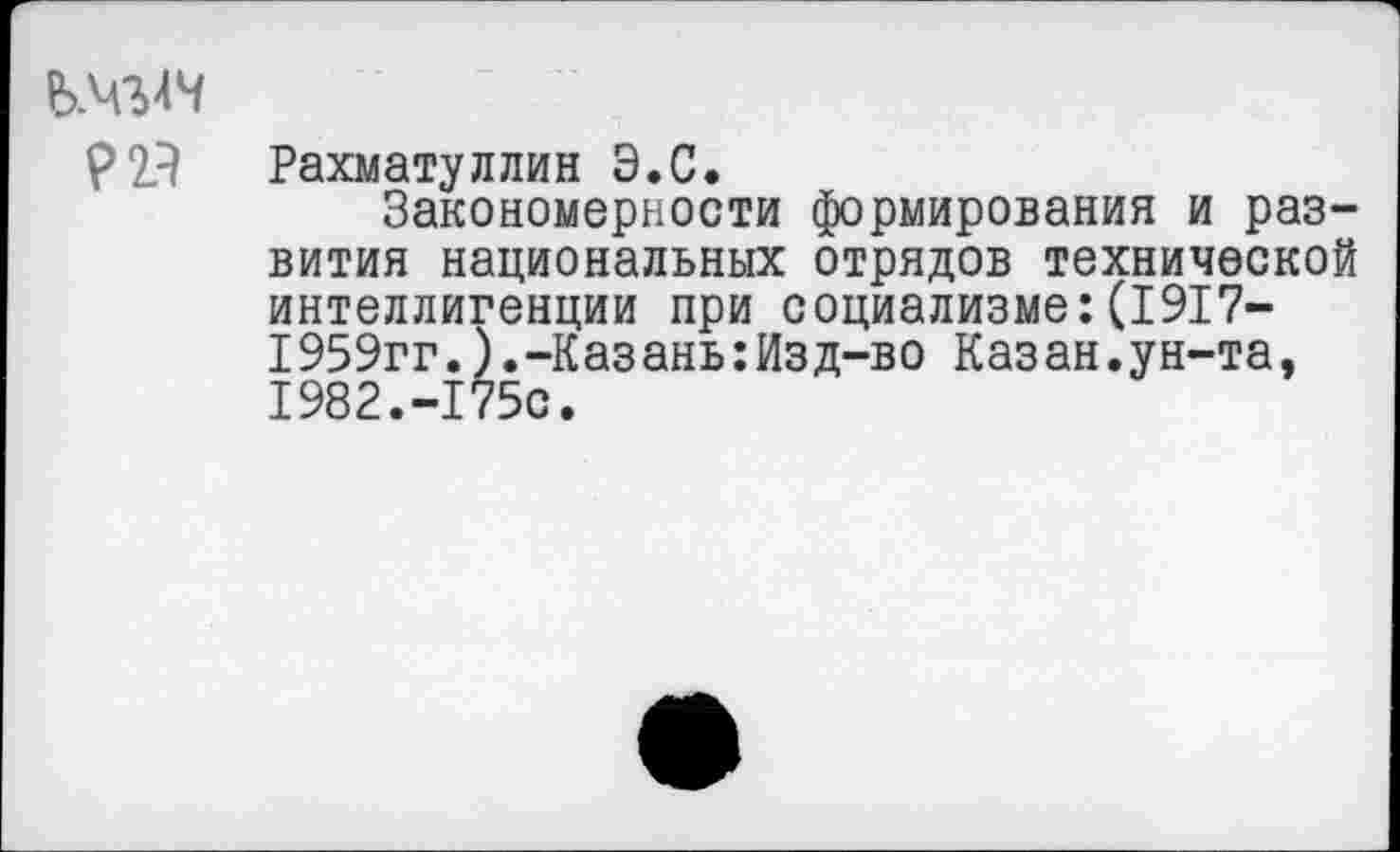 ﻿Р2Я Рахматуллин Э.С.
Закономерности формирования и развития национальных отрядов технической интеллигенции при социализме:(1917-1959гг.).-Казань:Изд-во Казан.ун-та, 1982.-175с.